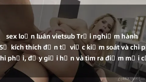 sex loạn luân vietsub Trải nghiệm hành vi sex trói buộc: Sự kích thích đến từ việc kiểm soát và chi phối, đẩy giới hạn và tìm ra điểm mới của niềm hứng thú.
