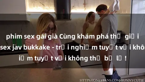 phim sex gái già Cùng khám phá thế giới độc đáo của sex jav bukkake - trải nghiệm tuyệt vời không thể bỏ lỡ!
