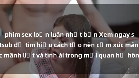 phim sex loạn luân nhật bản Xem ngay sex vợ chồng vietsub để tìm hiểu cách tạo nên cảm xúc mãnh liệt và tình ái trong mối quan hệ hôn nhân của bạn!