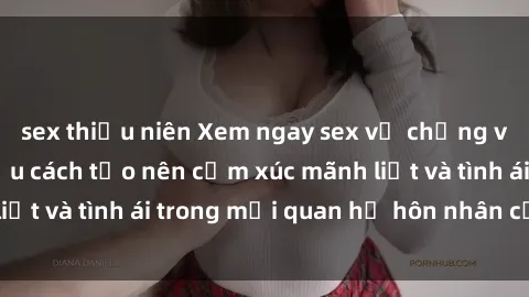 sex thiếu niên Xem ngay sex vợ chồng vietsub để tìm hiểu cách tạo nên cảm xúc mãnh liệt và tình ái trong mối quan hệ hôn nhân của bạn!