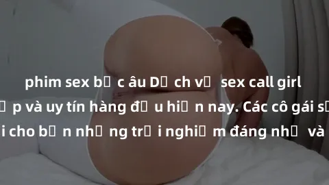 phim sex bắc âu Dịch vụ sex call girl Việt Nam đẳng cấp và uy tín hàng đầu hiện nay. Các cô gái sẽ mang lại cho bạn những trải nghiệm đáng nhớ và không thể quên. Liên hệ ngay!