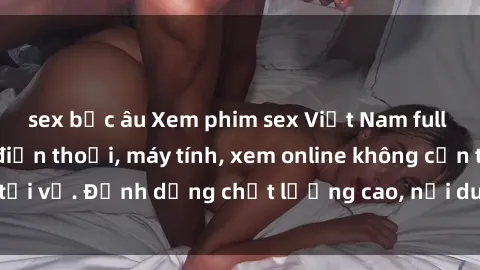sex bắc âu Xem phim sex Việt Nam full HD miễn phí trên điện thoại, máy tính, xem online không cần tải về. Định dạng chất lượng cao, nội dung hấp dẫn, đa dạng.