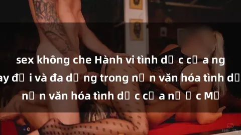 sex không che Hành vi tình dục của người Mỹ: Sự thay đổi và đa dạng trong nền văn hóa tình dục của nước Mỹ
