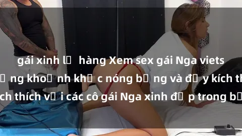 gái xinh lộ hàng Xem sex gái Nga vietsub: Tận hưởng những khoảnh khắc nóng bỏng và đầy kích thích với các cô gái Nga xinh đẹp trong bộ phim vietsub.