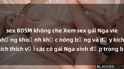 sex BDSM không che Xem sex gái Nga vietsub: Tận hưởng những khoảnh khắc nóng bỏng và đầy kích thích với các cô gái Nga xinh đẹp trong bộ phim vietsub.