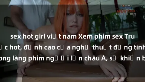 sex hot girl việt nam Xem phim sex Trung Quốc vietsub cực hot, đỉnh cao của nghệ thuật đồng tính trong làng phim người lớn châu Á, sẽ khiến bạn mãn nhãn không thôi.