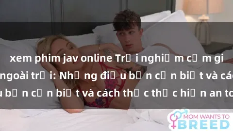 xem phim jav online Trải nghiệm cảm giác mới lạ với sex ngoài trời: Những điều bạn cần biết và cách thức thực hiện an toàn