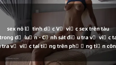 sex nô lệ tình dục Vụ việc sex trên tàu hỏa gây xôn xao trong dư luận - Cảnh sát điều tra vụ việc tai tiếng trên phương tiện công cộng