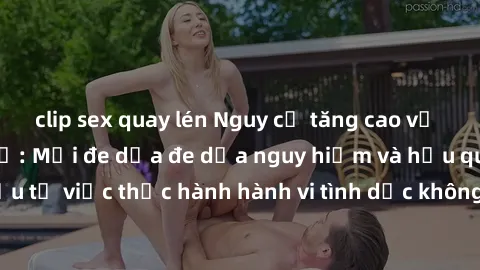 clip sex quay lén Nguy cơ tăng cao về sex ngoài đường phố: Mối đe dọa đe dọa nguy hiểm và hậu quả xấu từ việc thực hành hành vi tình dục không an toàn ngoài đường phố