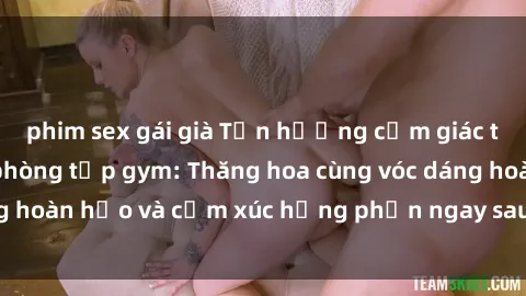 phim sex gái già Tận hưởng cảm giác tươi mới với sex phòng tập gym: Thăng hoa cùng vóc dáng hoàn hảo và cảm xúc hưng phấn ngay sau buổi tập luyện!
