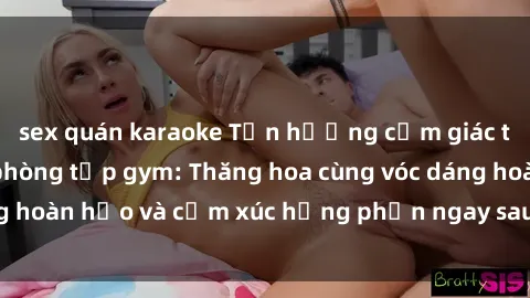 sex quán karaoke Tận hưởng cảm giác tươi mới với sex phòng tập gym: Thăng hoa cùng vóc dáng hoàn hảo và cảm xúc hưng phấn ngay sau buổi tập luyện!