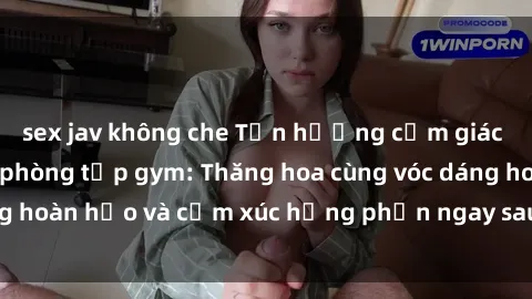sex jav không che Tận hưởng cảm giác tươi mới với sex phòng tập gym: Thăng hoa cùng vóc dáng hoàn hảo và cảm xúc hưng phấn ngay sau buổi tập luyện!