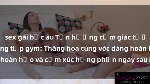 sex gái bắc âu Tận hưởng cảm giác tươi mới với sex phòng tập gym: Thăng hoa cùng vóc dáng hoàn hảo và cảm xúc hưng phấn ngay sau buổi tập luyện!