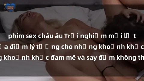 phim sex châu âu Trải nghiệm mới lạ tại sex nhà nghỉ: Địa điểm lý tưởng cho những khoảnh khắc đam mê và say đắm không thể quên!