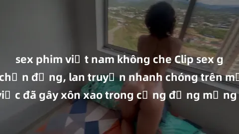 sex phim việt nam không che Clip sex gái Việt bị lộ gây chấn động, lan truyền nhanh chóng trên mạng xã hội. Sự việc đã gây xôn xao trong cộng đồng mạng và đang được công an điều tra làm rõ.