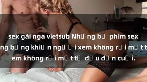 sex gái nga vietsub Những bộ phim sex Nga gợi cảm, nóng bỏng khiến người xem không rời mắt từ đầu đến cuối.