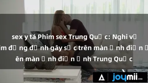 sex y tá Phim sex Trung Quốc: Nghi vấn về các bộ phim đỏng đảnh gây sốc trên màn ảnh điện ảnh Trung Quốc