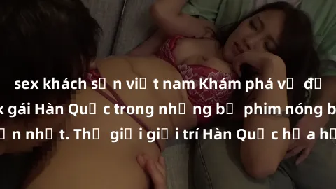 sex khách sạn việt nam Khám phá vẻ đẹp quyến rũ của sex gái Hàn Quốc trong những bộ phim nóng bỏng và hấp dẫn nhất. Thế giới giải trí Hàn Quốc hứa hẹn sẽ là nơi đem lại những trải nghiệm đầy kích thíc