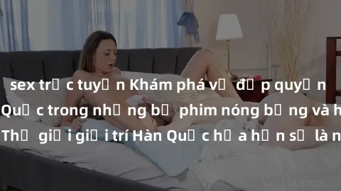 sex trực tuyến Khám phá vẻ đẹp quyến rũ của sex gái Hàn Quốc trong những bộ phim nóng bỏng và hấp dẫn nhất. Thế giới giải trí Hàn Quốc hứa hẹn sẽ là nơi đem lại những trải nghiệm đầy kích thích và mới