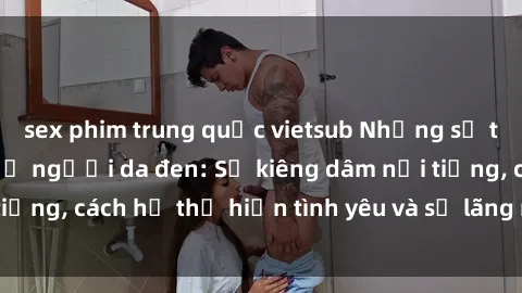 sex phim trung quốc vietsub Những sự thật thú vị về sex ở người da đen: Sự kiêng dâm nổi tiếng, cách họ thể hiện tình yêu và sự lãng mạn đặc biệt