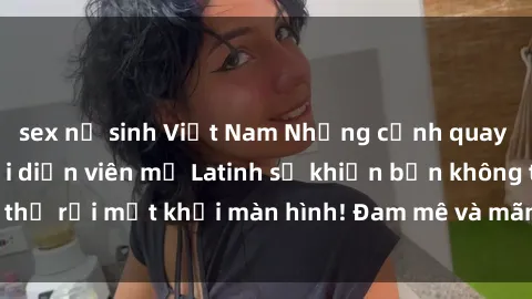 sex nữ sinh Việt Nam Những cảnh quay sex nóng bỏng với diễn viên mỹ Latinh sẽ khiến bạn không thể rời mắt khỏi màn hình! Đam mê và mãnh liệt, đầy cuốn hút!