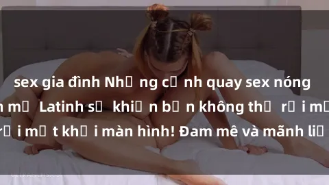 sex gia đình Những cảnh quay sex nóng bỏng với diễn viên mỹ Latinh sẽ khiến bạn không thể rời mắt khỏi màn hình! Đam mê và mãnh liệt, đầy cuốn hút!