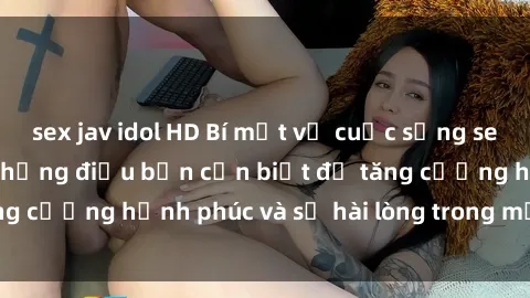 sex jav idol HD Bí mật về cuộc sống sex của bà nội trợ: Những điều bạn cần biết để tăng cường hạnh phúc và sự hài lòng trong mối quan hệ