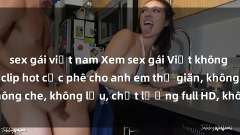 sex gái việt nam Xem sex gái Việt không che tại nhà nghỉ, clip hot cực phê cho anh em thư giãn, không che, không lậu, chất lượng full HD, không che, mới nhất.