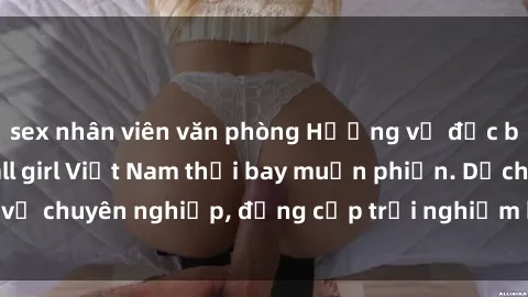sex nhân viên văn phòng Hương vị đặc biệt với sex gái call girl Việt Nam thổi bay muộn phiền. Dịch vụ chuyên nghiệp, đẳng cấp trải nghiệm khó quên. Đặt lịch ngay!