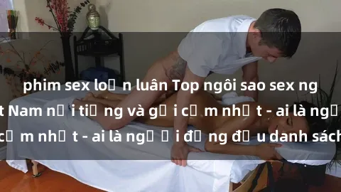 phim sex loạn luân Top ngôi sao sex người nổi tiếng Việt Nam nổi tiếng và gợi cảm nhất - ai là người đứng đầu danh sách?