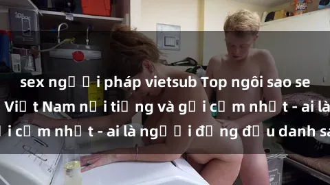 sex người pháp vietsub Top ngôi sao sex người nổi tiếng Việt Nam nổi tiếng và gợi cảm nhất - ai là người đứng đầu danh sách?