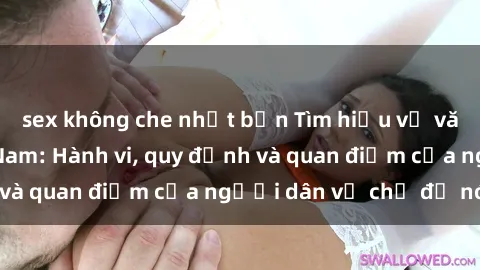 sex không che nhật bản Tìm hiểu về văn hóa sex ở Việt Nam: Hành vi, quy định và quan điểm của người dân về chủ đề nóng