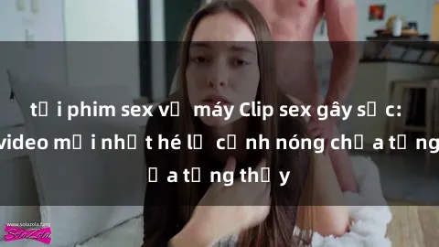 tải phim sex về máy Clip sex gây sốc: Loạt video mới nhất hé lộ cảnh nóng chưa từng thấy