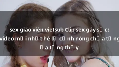 sex giáo viên vietsub Clip sex gây sốc: Loạt video mới nhất hé lộ cảnh nóng chưa từng thấy