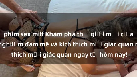 phim sex milf Khám phá thế giới mới của sex online: trải nghiệm đam mê và kích thích mọi giác quan ngay từ hôm nay!