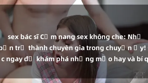 sex bác sĩ Cẩm nang sex không che: Những bí quyết khiến bạn trở thành chuyên gia trong chuyện ấy! Đọc ngay để khám phá những mẹo hay và bí quyết tình dục không che.