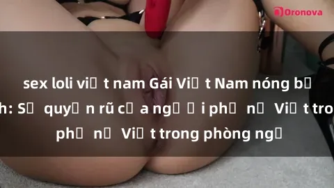 sex loli việt nam Gái Việt Nam nóng bỏng khi làm tình: Sự quyến rũ của người phụ nữ Việt trong phòng ngủ