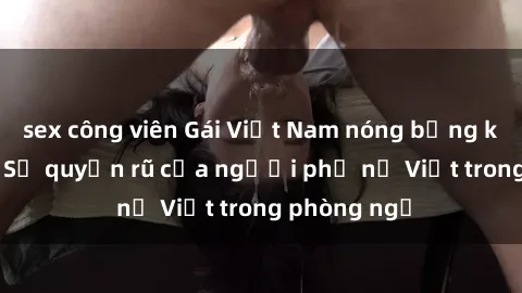 sex công viên Gái Việt Nam nóng bỏng khi làm tình: Sự quyến rũ của người phụ nữ Việt trong phòng ngủ