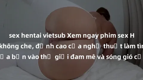 sex hentai vietsub Xem ngay phim sex HD chất lượng cao không che, đỉnh cao của nghệ thuật làm tình, đưa bạn vào thế giới đam mê và sóng gió của tình yêu không giới hạn.