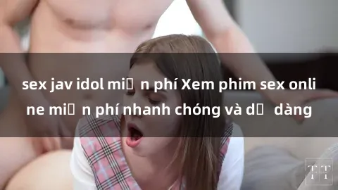 sex jav idol miễn phí Xem phim sex online miễn phí nhanh chóng và dễ dàng