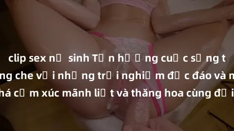 clip sex nữ sinh Tận hưởng cuộc sống tình dục online không che với những trải nghiệm độc đáo và mới lạ. Khám phá cảm xúc mãnh liệt và thăng hoa cùng đối tác tại các trang web chuyên nghiệp.