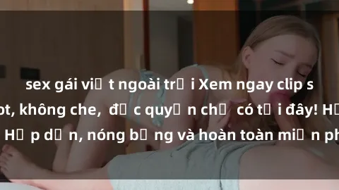 sex gái việt ngoài trời Xem ngay clip sex không che cực hot, không che,  độc quyền chỉ có tại đây! Hấp dẫn, nóng bỏng và hoàn toàn miễn phí, không thể bỏ qua!