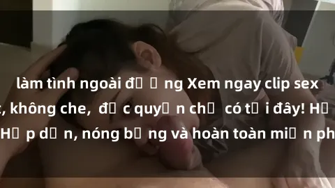 làm tình ngoài đường Xem ngay clip sex không che cực hot, không che,  độc quyền chỉ có tại đây! Hấp dẫn, nóng bỏng và hoàn toàn miễn phí, không thể bỏ qua!