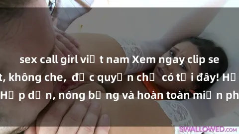 sex call girl việt nam Xem ngay clip sex không che cực hot, không che,  độc quyền chỉ có tại đây! Hấp dẫn, nóng bỏng và hoàn toàn miễn phí, không thể bỏ qua!