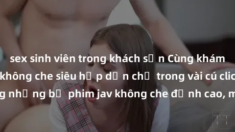 sex sinh viên trong khách sạn Cùng khám phá thế giới jav không che siêu hấp dẫn chỉ trong vài cú click! Đắm chìm trong những bộ phim jav không che đỉnh cao, mang lại trải nghiệm thú vị và đầy kích thí