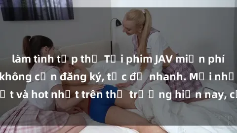 làm tình tập thể Tải phim JAV miễn phí chất lượng cao, không cần đăng ký, tốc độ nhanh. Mới nhất và hot nhất trên thị trường hiện nay, cập nhật hàng ngày.