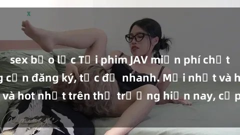 sex bạo lực Tải phim JAV miễn phí chất lượng cao, không cần đăng ký, tốc độ nhanh. Mới nhất và hot nhất trên thị trường hiện nay, cập nhật hàng ngày.