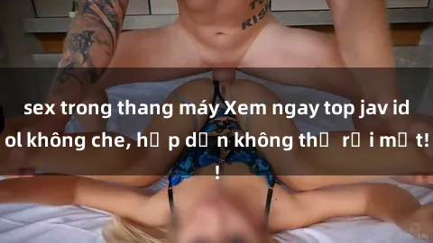 sex trong thang máy Xem ngay top jav idol không che, hấp dẫn không thể rời mắt!