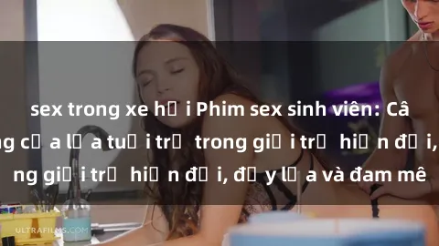 sex trong xe hơi Phim sex sinh viên: Câu chuyện nóng bỏng của lứa tuổi trẻ trong giới trẻ hiện đại, đầy lửa và đam mê