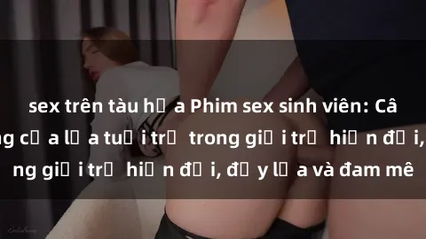 sex trên tàu hỏa Phim sex sinh viên: Câu chuyện nóng bỏng của lứa tuổi trẻ trong giới trẻ hiện đại, đầy lửa và đam mê